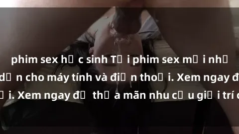 phim sex học sinh Tải phim sex mới nhất, cực hot và hấp dẫn cho máy tính và điện thoại. Xem ngay để thỏa mãn nhu cầu giải trí của bạn!