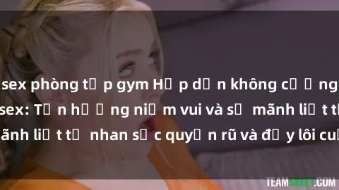 sex phòng tập gym Hấp dẫn không cưỡng lại với gái xinh sex: Tận hưởng niềm vui và sự mãnh liệt từ nhan sắc quyến rũ và đầy lôi cuốn của họ!