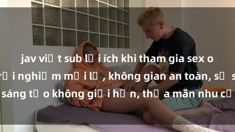 jav việt sub lợi ích khi tham gia sex online không che: Trải nghiệm mới lạ, không gian an toàn, sự sáng tạo không giới hạn, thỏa mãn nhu cầu tình dục của bạn.