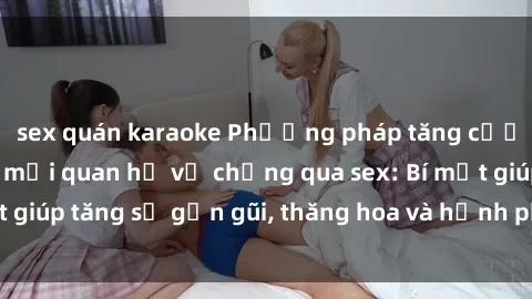 sex quán karaoke Phương pháp tăng cường gắn kết trong mối quan hệ vợ chồng qua sex: Bí mật giúp tăng sự gần gũi, thăng hoa và hạnh phúc cho cặp đôi