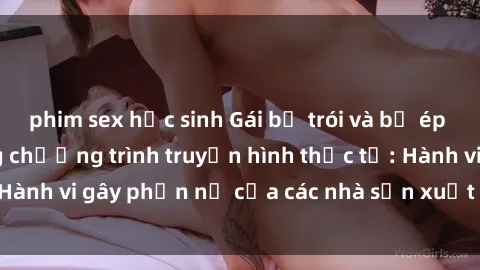phim sex học sinh Gái bị trói và bị ép buộc làm tình trong chương trình truyền hình thực tế: Hành vi gây phẫn nộ của các nhà sản xuất và người xem.