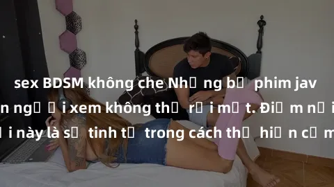sex BDSM không che Những bộ phim jav SM không che khiến người xem không thể rời mắt. Điểm nổi bật của thể loại này là sự tinh tế trong cách thể hiện cảm xúc và sự hấp dẫn của những cảnh quay.