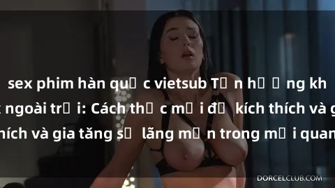 sex phim hàn quốc vietsub Tận hưởng khoái cảm với sex ngoài trời: Cách thức mới để kích thích và gia tăng sự lãng mạn trong mối quan hệ của bạn!