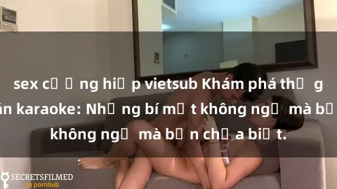 sex cưỡng hiếp vietsub Khám phá thế giới sex ở quán karaoke: Những bí mật không ngờ mà bạn chưa biết.