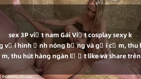 sex 3P việt nam Gái Việt cosplay sexy khiến fan phát cuồng với hình ảnh nóng bỏng và gợi cảm, thu hút hàng ngàn lượt like và share trên mạng xã hội.
