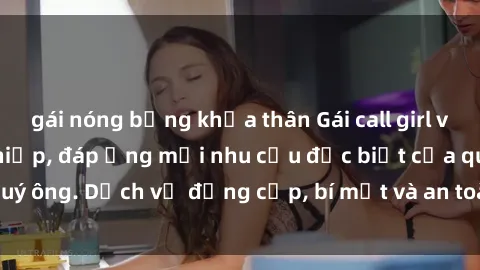 gái nóng bỏng khỏa thân Gái call girl vip tư vấn chuyên nghiệp, đáp ứng mọi nhu cầu đặc biệt của quý ông. Dịch vụ đẳng cấp, bí mật và an toàn, hãy tìm hiểu ngay!