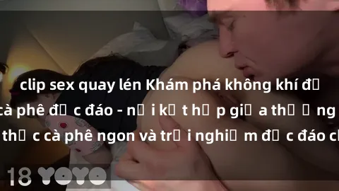 clip sex quay lén Khám phá không khí độc đáo tại sex quán cà phê độc đáo - nơi kết hợp giữa thưởng thức cà phê ngon và trải nghiệm độc đáo của không gian sex shop.