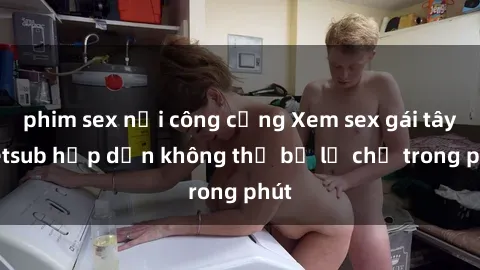 phim sex nơi công cộng Xem sex gái tây vietsub hấp dẫn không thể bỏ lỡ chỉ trong phút