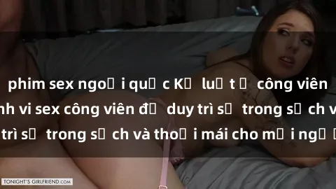 phim sex ngoại quốc Kỷ luật ở công viên: Chấn chỉnh hành vi sex công viên để duy trì sự trong sạch và thoải mái cho mọi người.