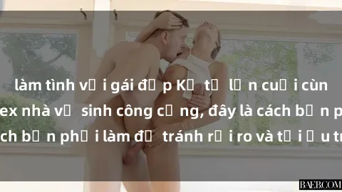 làm tình với gái đẹp Kể từ lần cuối cùng bạn thực hành sex nhà vệ sinh công cộng, đây là cách bạn phải làm để tránh rủi ro và tối ưu trải nghiệm.