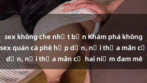 sex không che nhật bản Khám phá không gian độc đáo tại sex quán cà phê hấp dẫn, nơi thỏa mãn cả hai niềm đam mê