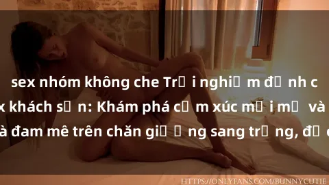 sex nhóm không che Trải nghiệm đỉnh cao tình yêu tại sex khách sạn: Khám phá cảm xúc mới mẻ và đam mê trên chăn giường sang trọng, độc đáo, không giới hạn.