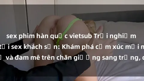 sex phim hàn quốc vietsub Trải nghiệm đỉnh cao tình yêu tại sex khách sạn: Khám phá cảm xúc mới mẻ và đam mê trên chăn giường sang trọng, độc đáo, không giới hạn.