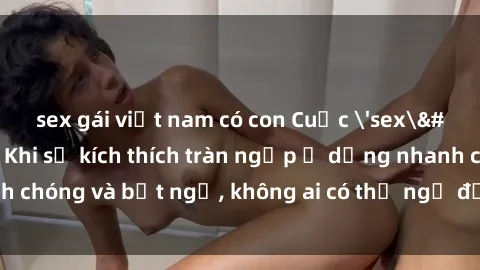 sex gái việt nam có con Cuộc 'sex' trong thang máy: Khi sự kích thích tràn ngập ở dạng nhanh chóng và bất ngờ, không ai có thể ngờ được điều gì sẽ xảy ra!