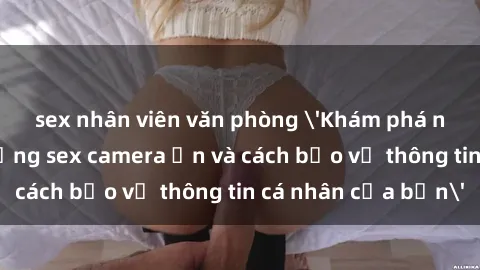 sex nhân viên văn phòng 'Khám phá nguy cơ của việc sử dụng sex camera ẩn và cách bảo vệ thông tin cá nhân của bạn'