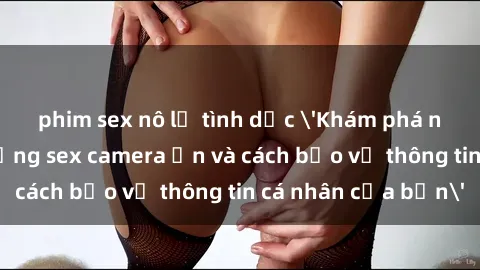 phim sex nô lệ tình dục 'Khám phá nguy cơ của việc sử dụng sex camera ẩn và cách bảo vệ thông tin cá nhân của bạn'