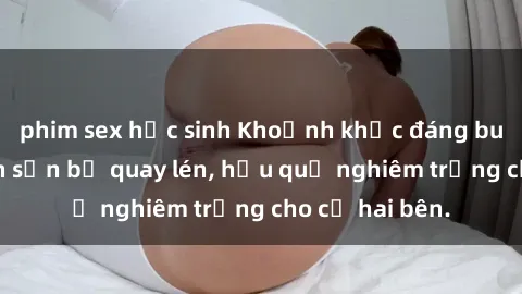phim sex học sinh Khoảnh khắc đáng buồn: Sex khách sạn bị quay lén, hậu quả nghiêm trọng cho cả hai bên.