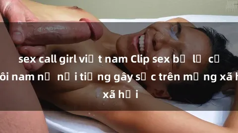 sex call girl việt nam Clip sex bị lộ của đôi nam nữ nổi tiếng gây sốc trên mạng xã hội