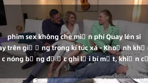 phim sex không che miễn phí Quay lén sinh viên làm tình ngay trên giường trong kí túc xá - Khoảnh khắc nóng bỏng được ghi lại bí mật, khiến cả trường học xôn xao.