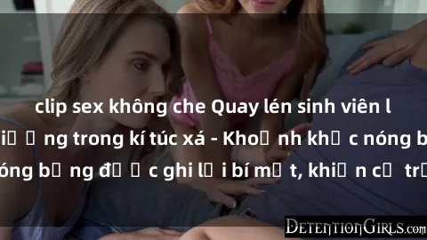 clip sex không che Quay lén sinh viên làm tình ngay trên giường trong kí túc xá - Khoảnh khắc nóng bỏng được ghi lại bí mật, khiến cả trường học xôn xao.
