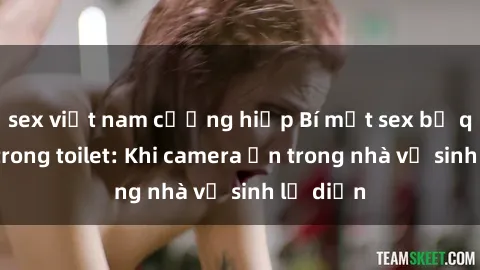 sex việt nam cưỡng hiếp Bí mật sex bị quay lén trong toilet: Khi camera ẩn trong nhà vệ sinh lộ diện