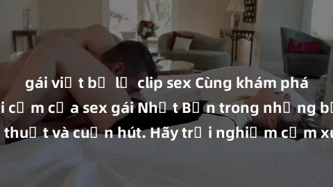 gái việt bị lộ clip sex Cùng khám phá vẻ đẹp và sức gợi cảm của sex gái Nhật Bản trong những bộ phim đầy nghệ thuật và cuốn hút. Hãy trải nghiệm cảm xúc đầy mới mẻ và sống động từ những cảnh quay tinh