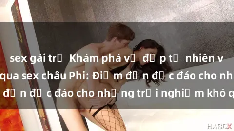 sex gái trẻ Khám phá vẻ đẹp tự nhiên và văn hóa đa dạng qua sex châu Phi: Điểm đến độc đáo cho những trải nghiệm khó quên