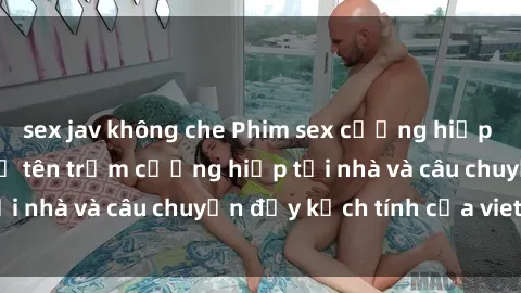sex jav không che Phim sex cưỡng hiếp vietsub: Nữ sinh bị tên trộm cưỡng hiếp tại nhà và câu chuyện đầy kịch tính của vietsub