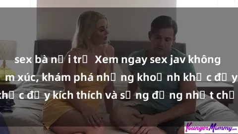 sex bà nội trợ Xem ngay sex jav không che để thỏa mãn cảm xúc, khám phá những khoảnh khắc đầy kích thích và sống động nhất chỉ trong click!