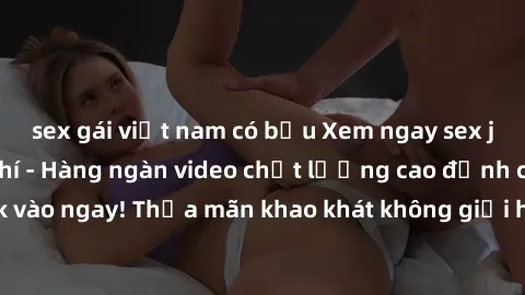 sex gái việt nam có bầu Xem ngay sex jav full HD miễn phí - Hàng ngàn video chất lượng cao đỉnh cao chỉ cần click vào ngay! Thỏa mãn khao khát không giới hạn, đón chờ những trải nghiệm mới lạ!