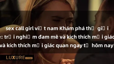 sex call girl việt nam Khám phá thế giới mới của sex online: trải nghiệm đam mê và kích thích mọi giác quan ngay từ hôm nay!