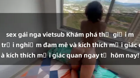 sex gái nga vietsub Khám phá thế giới mới của sex online: trải nghiệm đam mê và kích thích mọi giác quan ngay từ hôm nay!