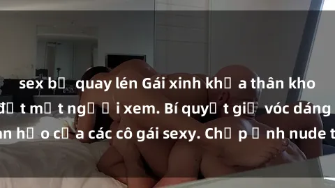 sex bị quay lén Gái xinh khỏa thân khoe dáng nóng bỏng đốt mắt người xem. Bí quyết giữ vóc dáng hoàn hảo của các cô gái sexy. Chụp ảnh nude tự tin không sợ lộ hàng.
