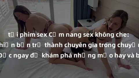 tải phim sex Cẩm nang sex không che: Những bí quyết khiến bạn trở thành chuyên gia trong chuyện ấy! Đọc ngay để khám phá những mẹo hay và bí quyết tình dục không che.