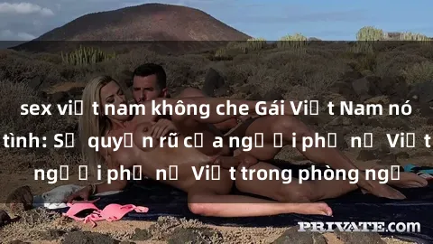 sex việt nam không che Gái Việt Nam nóng bỏng khi làm tình: Sự quyến rũ của người phụ nữ Việt trong phòng ngủ