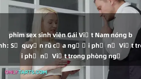 phim sex sinh viên Gái Việt Nam nóng bỏng khi làm tình: Sự quyến rũ của người phụ nữ Việt trong phòng ngủ