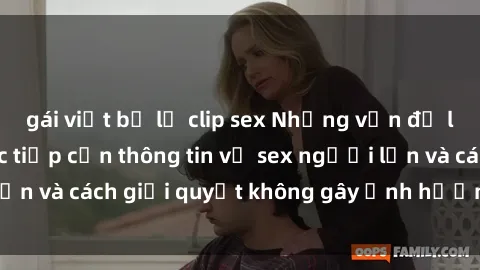 gái việt bị lộ clip sex Những vấn đề liên quan đến việc tiếp cận thông tin về sex người lớn và cách giải quyết không gây ảnh hưởng đến trẻ em
