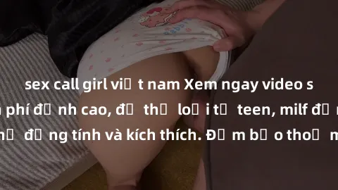 sex call girl việt nam Xem ngay video sex không che miễn phí đỉnh cao, đủ thể loại từ teen, milf đến các cảnh quan hệ đồng tính và kích thích. Đảm bảo thoả mãn mọi khả năng kích thích của bạn!