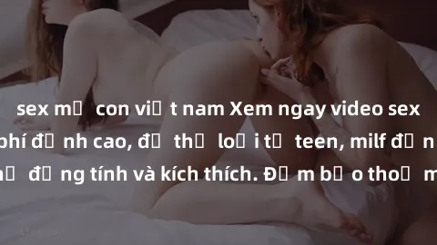 sex mẹ con việt nam Xem ngay video sex không che miễn phí đỉnh cao, đủ thể loại từ teen, milf đến các cảnh quan hệ đồng tính và kích thích. Đảm bảo thoả mãn mọi khả năng kích thích của bạn!