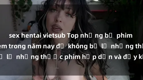 sex hentai vietsub Top những bộ phim sex hay nhất nên xem trong năm nay để không bỏ lỡ những thước phim hấp dẫn và đầy kịch tính.