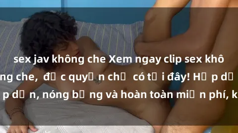sex jav không che Xem ngay clip sex không che cực hot, không che,  độc quyền chỉ có tại đây! Hấp dẫn, nóng bỏng và hoàn toàn miễn phí, không thể bỏ qua!