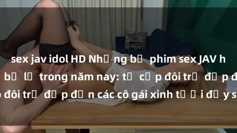 sex jav idol HD Những bộ phim sex JAV hot nhất không thể bỏ lỡ trong năm nay: từ cặp đôi trẻ đẹp đến các cô gái xinh tươi đầy sức hút.