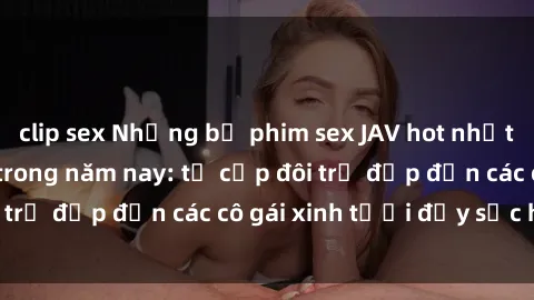 clip sex Những bộ phim sex JAV hot nhất không thể bỏ lỡ trong năm nay: từ cặp đôi trẻ đẹp đến các cô gái xinh tươi đầy sức hút.