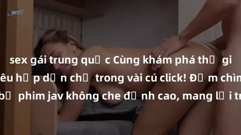 sex gái trung quốc Cùng khám phá thế giới jav không che siêu hấp dẫn chỉ trong vài cú click! Đắm chìm trong những bộ phim jav không che đỉnh cao, mang lại trải nghiệm thú vị và đầy kích thích.