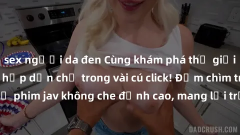 sex người da đen Cùng khám phá thế giới jav không che siêu hấp dẫn chỉ trong vài cú click! Đắm chìm trong những bộ phim jav không che đỉnh cao, mang lại trải nghiệm thú vị và đầy kích thích.