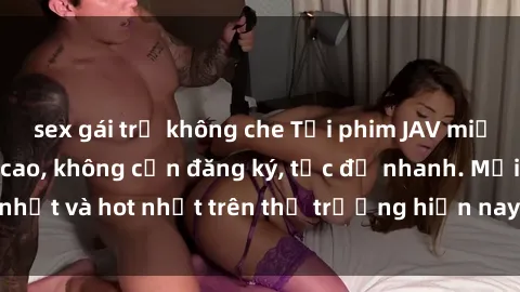 sex gái trẻ không che Tải phim JAV miễn phí chất lượng cao, không cần đăng ký, tốc độ nhanh. Mới nhất và hot nhất trên thị trường hiện nay, cập nhật hàng ngày.