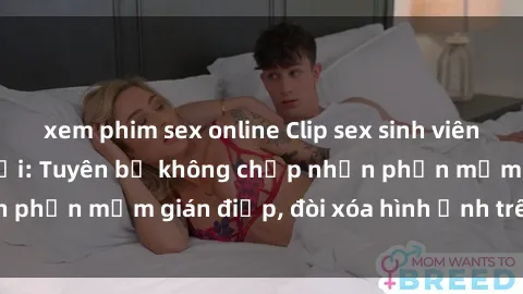 xem phim sex online Clip sex sinh viên gây sốt mạng xã hội: Tuyên bố không chấp nhận phần mềm gián điệp, đòi xóa hình ảnh trên internet
