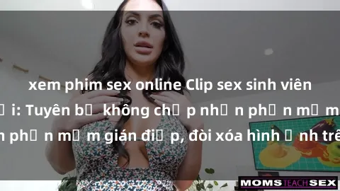 xem phim sex online Clip sex sinh viên gây sốt mạng xã hội: Tuyên bố không chấp nhận phần mềm gián điệp, đòi xóa hình ảnh trên internet