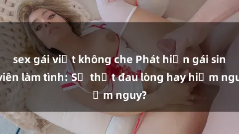 sex gái việt không che Phát hiện gái sinh viên làm tình: Sự thật đau lòng hay hiểm nguy?