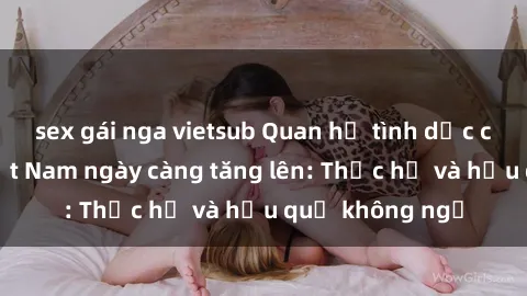 sex gái nga vietsub Quan hệ tình dục của nữ sinh Việt Nam ngày càng tăng lên: Thực hư và hậu quả không ngờ